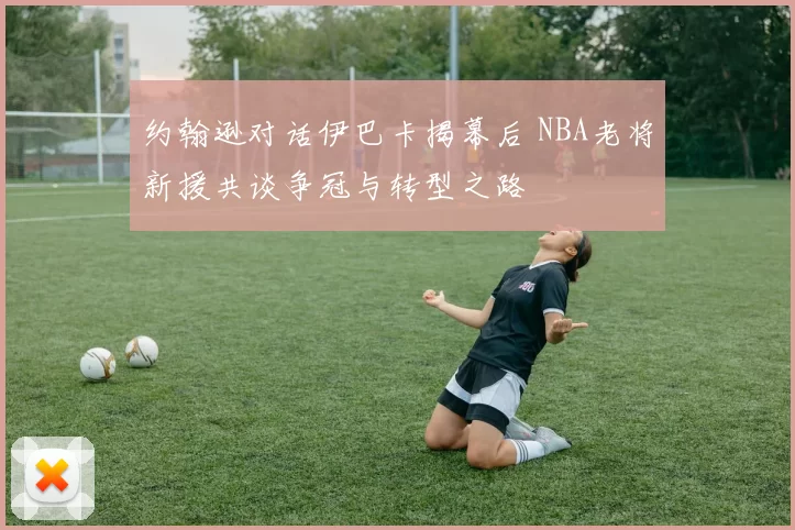 约翰逊对话伊巴卡揭幕后 NBA老将新援共谈争冠与转型之路