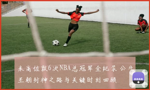 米高佐敦6次NBA总冠军全纪录 公牛王朝封神之路与关键时刻回顾