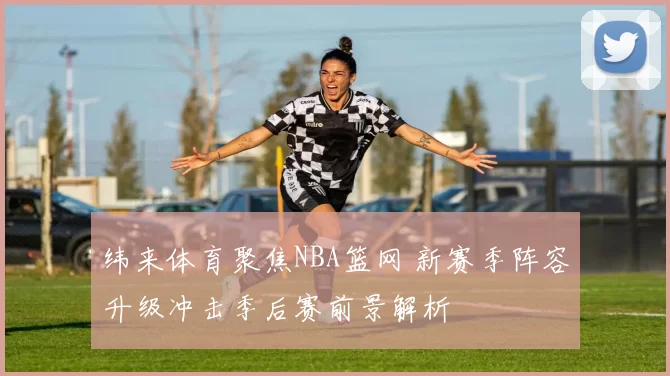 纬来体育聚焦NBA篮网 新赛季阵容升级冲击季后赛前景解析