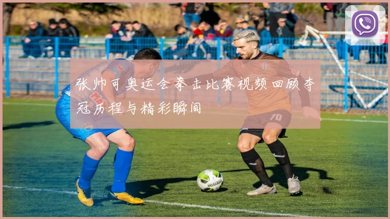 张帅可奥运会拳击比赛视频回顾夺冠历程与精彩瞬间