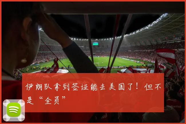 伊朗队拿到签证能去美国了！但不是“全员”